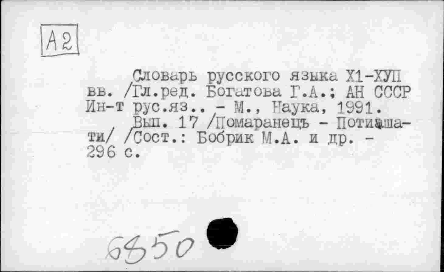 ﻿А2
Словарь русского языка XI-ХУЛ вв. /Гл.ред. Богатова Г.А.; АН СССР Ин-т рус.яз.. - м., Наука, 1991.
Выл. 17 /Помаранець - Потихшати/ /Сост.: Бобрик М.А. и др. -296 с.
